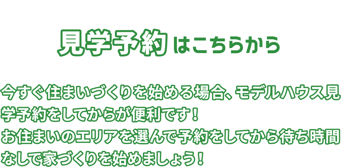 見学予約はこちらから 今すぐ住まいづくりを始める場合、モデルハウス見学予約をしてからが便利です！お住まいのエリアを選んで予約をしてから待ち時間なしで家づくりを始めましょう！