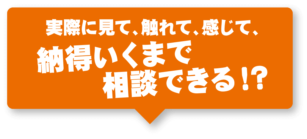 実際に見て、触れて、感じて、納得いくまで相談できる！？