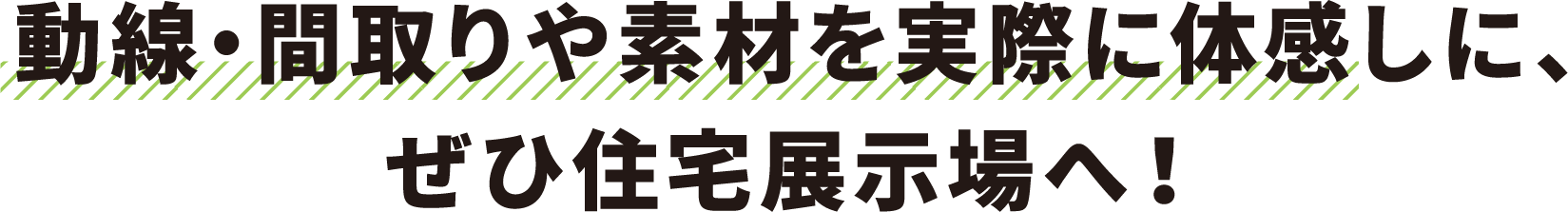 動線・間取りや素材を実際に体感しに、ぜひ住宅展示場へ！