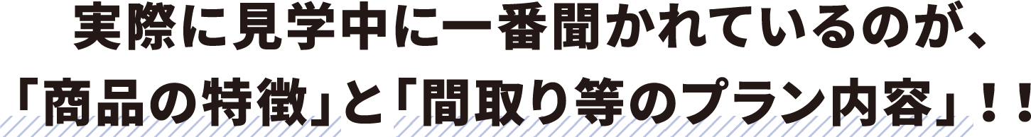 実際に見学中に一番聞かれているのが、「商品の特徴」と「間取り等のプラン内容」！！