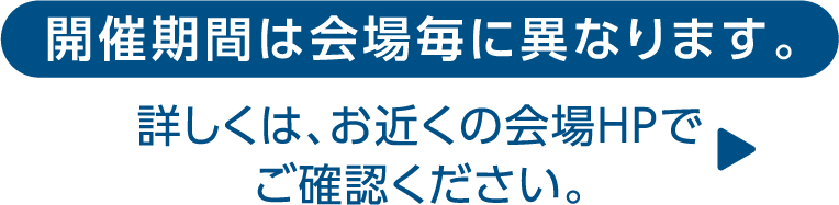 開催期間は会場毎に異なります。詳しくは、お近くの会場HPでご確認ください。 