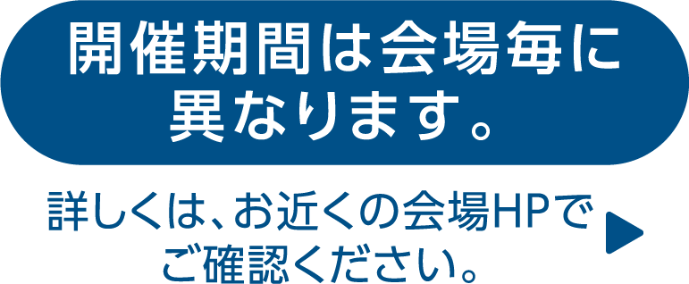 開催期間は会場毎に異なります。詳しくは、お近くの会場HPでご確認ください。 