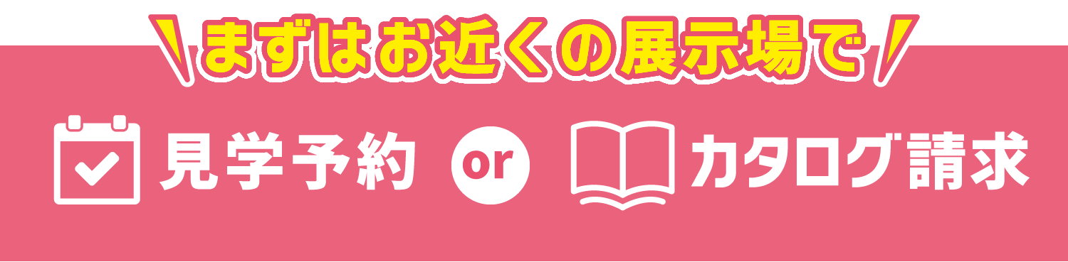 \まずはお近くの展示場で/ 見学予約 or カタログ請求