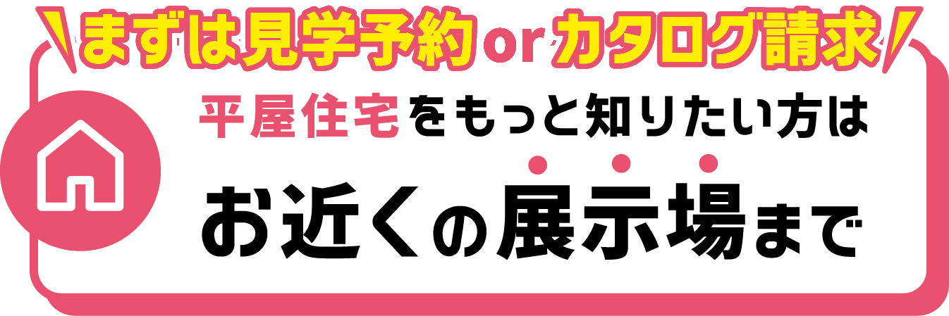 \まずは見学予約orカタログ請求 平屋住宅をもっと知りたい方はお近くの展示場まで