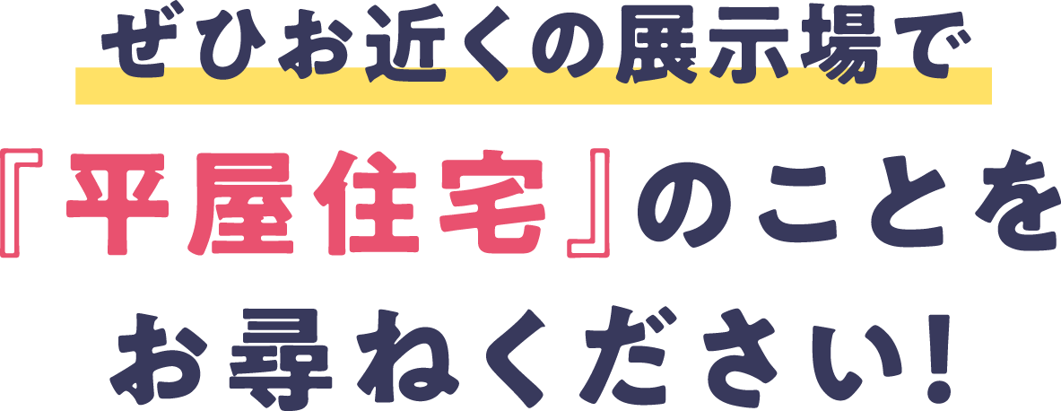 ぜひお近くの展示場で『平屋住宅』のことをお尋ねください！