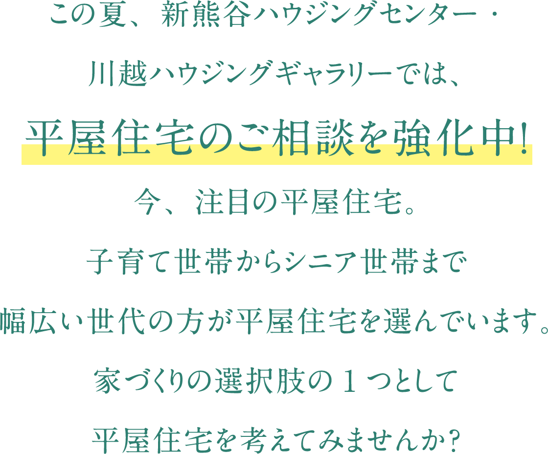 この夏、新熊谷ハウジングセンター・川越ハウジングギャラリーでは、平屋住宅のご相談を強化中！今、注目の平屋住宅。子育て世帯からシニア世帯まで幅広い世代の方が平屋住宅を選んでいます。家づくりの選択肢の1つとして
    平屋住宅を考えてみませんか？